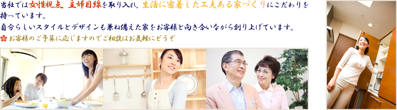 当社では女性視点、主婦目線を取り入れ、生活に密着した工夫ある家づくりにこだわりを持っています。自分らしいスタイルとデザインも兼ね備えた家をお客様と向き合いながら創り上げています。（お客様のご予算に応じますのでご相談はお気軽にどうぞ）